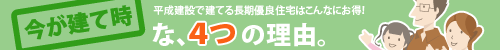 今が建て時な４つの理由。平成建設で建てる長期優良住宅はここがお得！