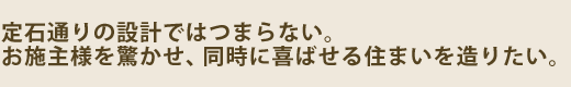 定石通りの設計ではつまらない。お施主様を驚かせ、同時に喜ばせる住まいを造りたい。