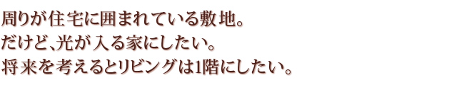 「周りが住宅に囲まれている敷地。だけど、光が入る家にしたい。将来を考えるとリビングは１回にしたい。」