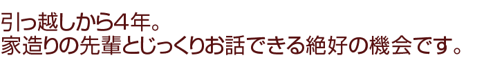 引っ越しから４年。家造りの先輩とじっくりお話できる絶好の機会です。