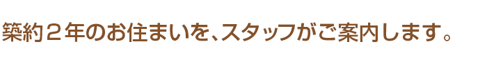 築約２年のお住まいを、スタッフがご案内します。