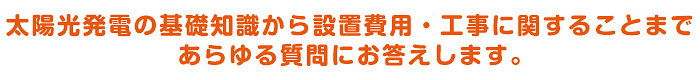 太陽光発電の基礎知識から設置費用・工事に関することまであらゆる質問にお答えします。